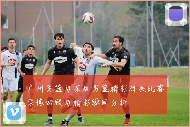 广州男篮与深圳男篮精彩对决比赛录像回顾与精彩瞬间分析
