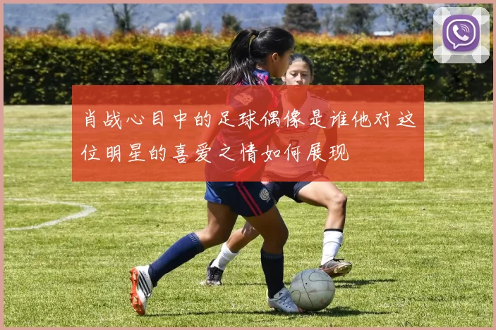 肖战心目中的足球偶像是谁他对这位明星的喜爱之情如何展现