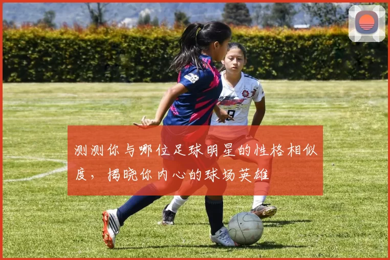 测测你与哪位足球明星的性格相似度，揭晓你内心的球场英雄