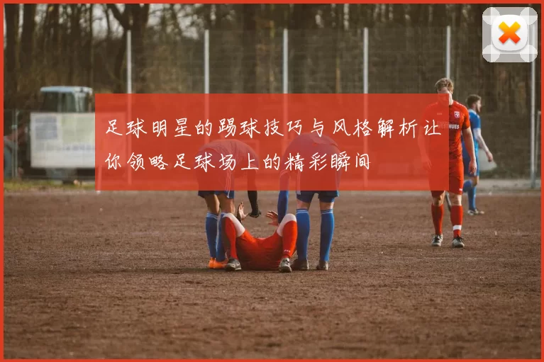足球明星的踢球技巧与风格解析让你领略足球场上的精彩瞬间