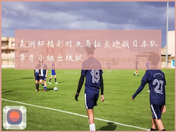 美洲杯精彩对决乌拉圭迎战日本队争夺小组出线权