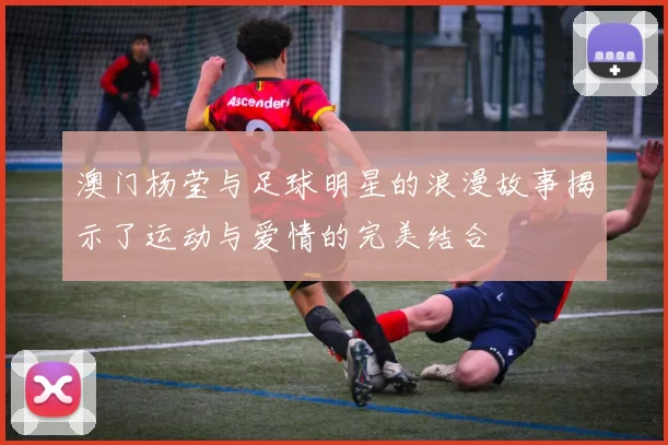 澳门杨莹与足球明星的浪漫故事揭示了运动与爱情的完美结合