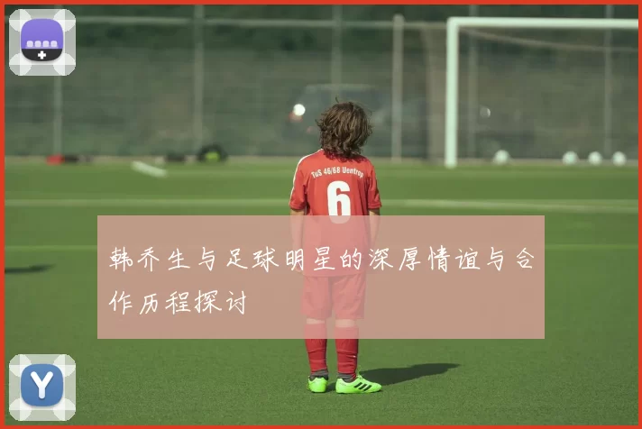 韩乔生与足球明星的深厚情谊与合作历程探讨