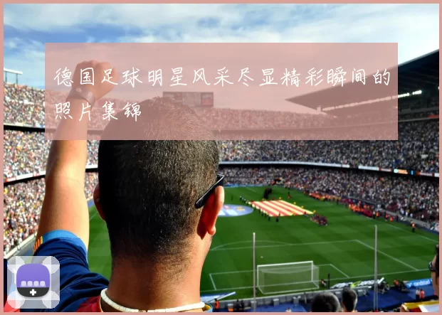 德国足球明星风采尽显精彩瞬间的照片集锦