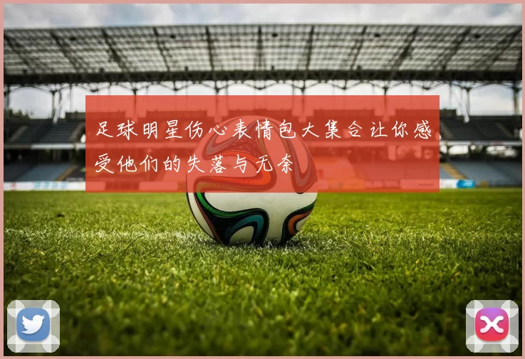 足球明星伤心表情包大集合让你感受他们的失落与无奈