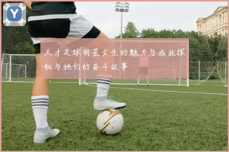 天才足球明星女生的魅力与成就探秘与她们的奋斗故事