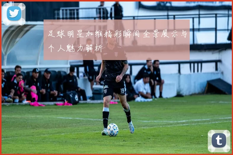 足球明星加维精彩瞬间全景展示与个人魅力解析