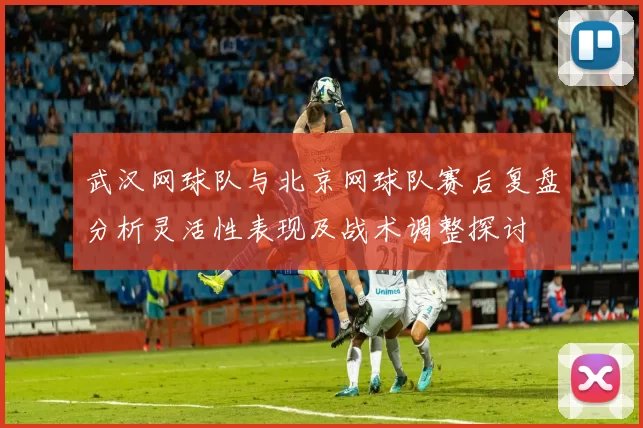 武汉网球队与北京网球队赛后复盘分析灵活性表现及战术调整探讨