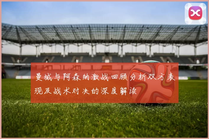 曼城与阿森纳激战回顾分析双方表现及战术对决的深度解读
