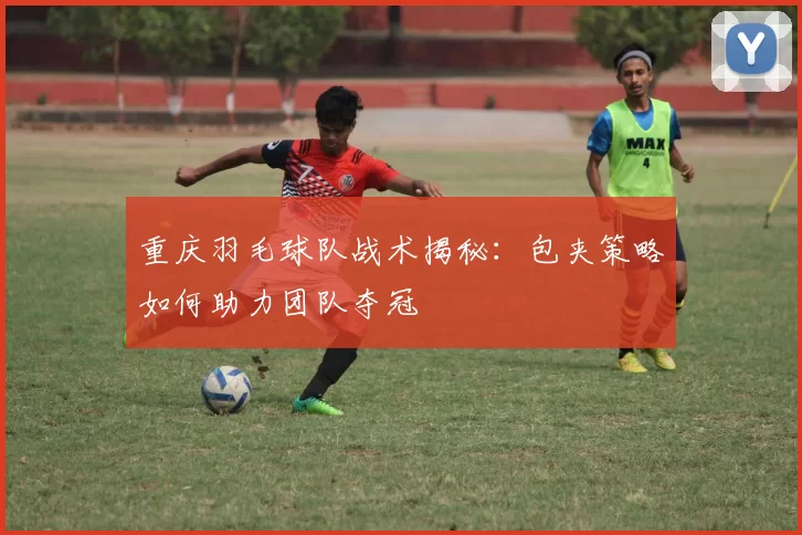 重庆羽毛球队战术揭秘：包夹策略如何助力团队夺冠