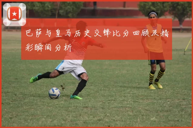 巴萨与皇马历史交锋比分回顾及精彩瞬间分析