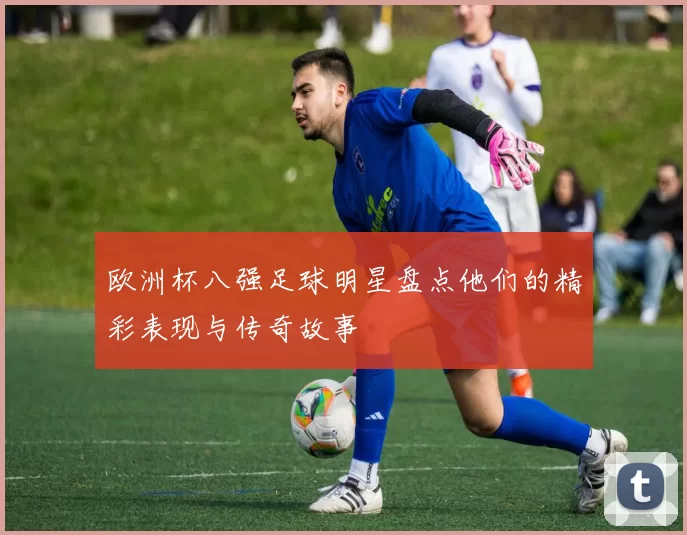 欧洲杯八强足球明星盘点他们的精彩表现与传奇故事