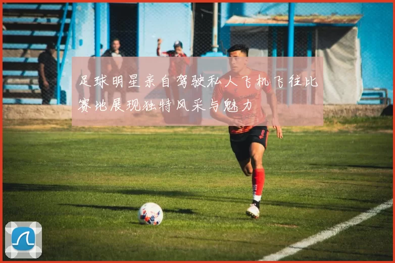 足球明星亲自驾驶私人飞机飞往比赛地展现独特风采与魅力