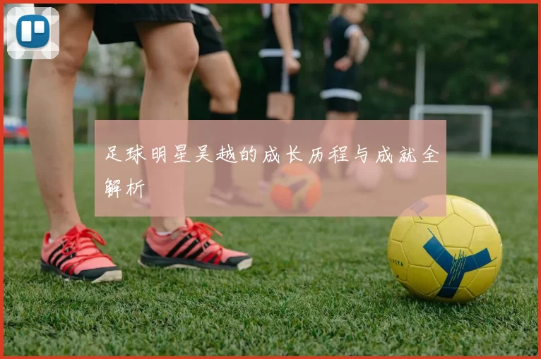 足球明星吴越的成长历程与成就全解析
