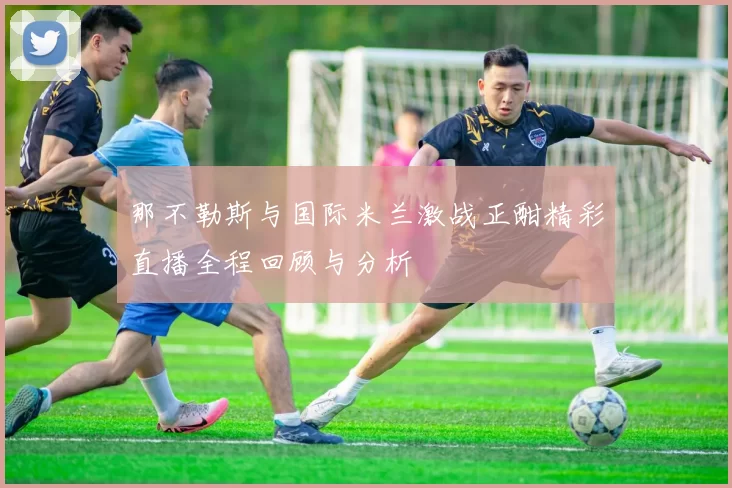 那不勒斯与国际米兰激战正酣精彩直播全程回顾与分析
