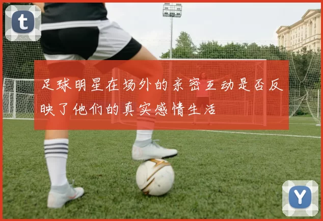 足球明星在场外的亲密互动是否反映了他们的真实感情生活