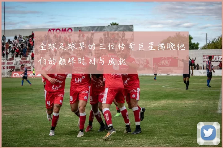 全球足球界的三位传奇巨星揭晓他们的巅峰时刻与成就