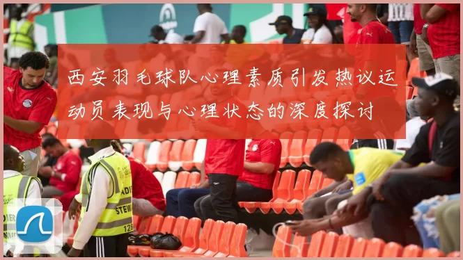 西安羽毛球队心理素质引发热议运动员表现与心理状态的深度探讨