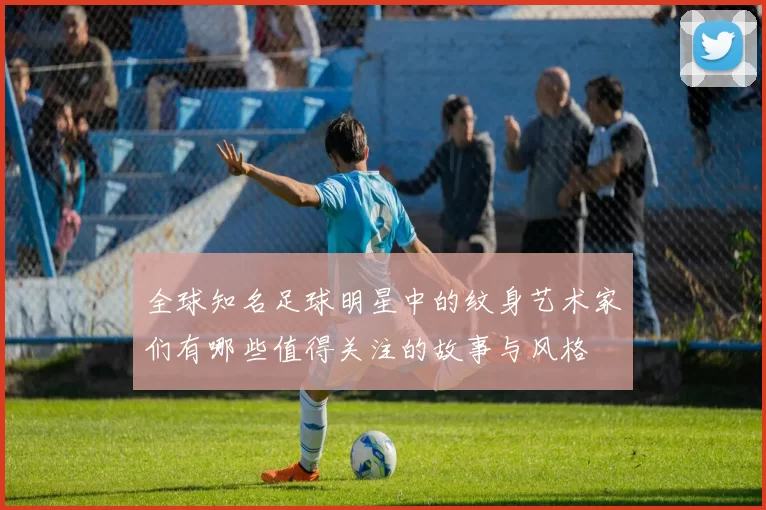 全球知名足球明星中的纹身艺术家们有哪些值得关注的故事与风格