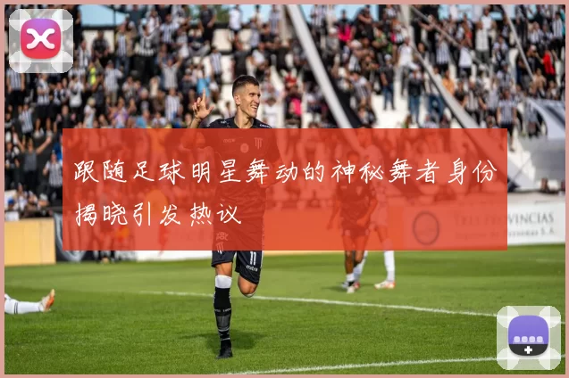 跟随足球明星舞动的神秘舞者身份揭晓引发热议