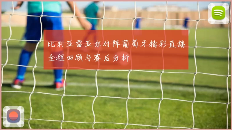 比利亚雷亚尔对阵葡萄牙精彩直播全程回顾与赛后分析