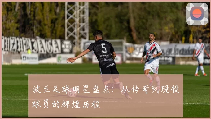 波兰足球明星盘点：从传奇到现役球员的辉煌历程