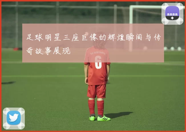 足球明星三座巨像的辉煌瞬间与传奇故事展现