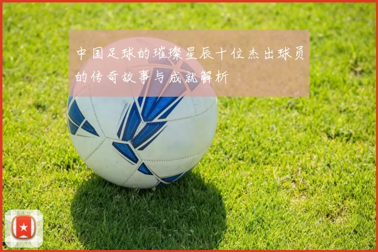 中国足球的璀璨星辰十位杰出球员的传奇故事与成就解析