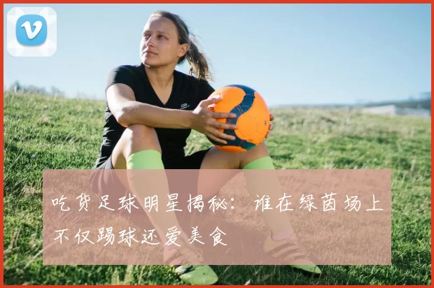 吃货足球明星揭秘：谁在绿茵场上不仅踢球还爱美食