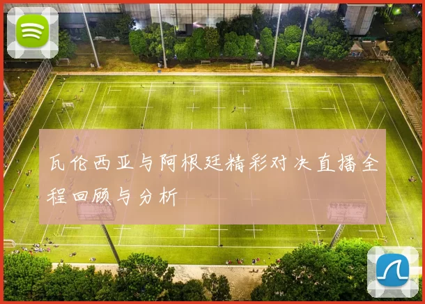 瓦伦西亚与阿根廷精彩对决直播全程回顾与分析