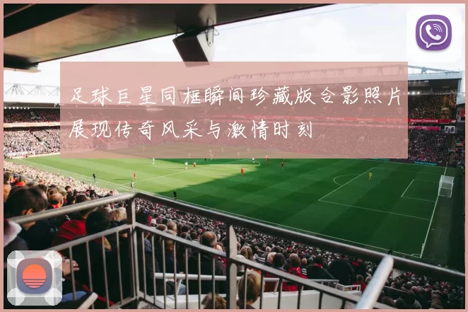 足球巨星同框瞬间珍藏版合影照片展现传奇风采与激情时刻