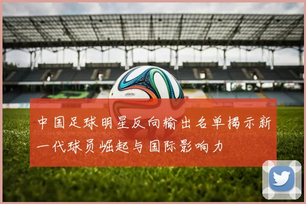 中国足球明星反向输出名单揭示新一代球员崛起与国际影响力