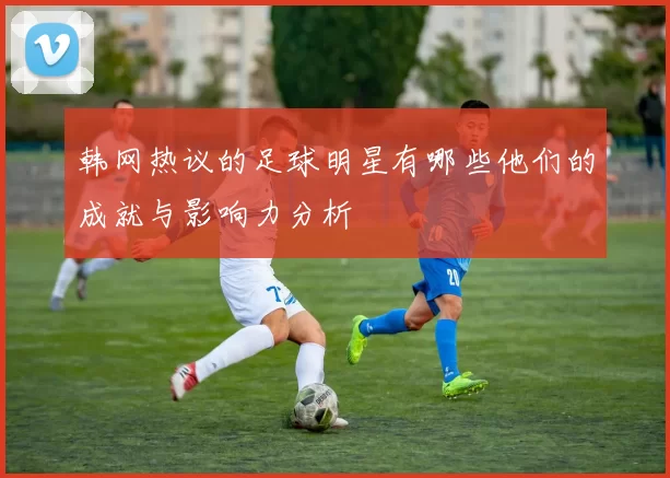 韩网热议的足球明星有哪些他们的成就与影响力分析
