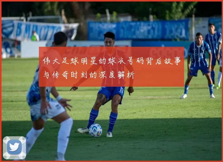 伟大足球明星的球衣号码背后故事与传奇时刻的深度解析