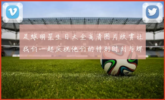 足球明星生日大全高清图片欣赏让我们一起庆祝他们的特别时刻与辉煌成就