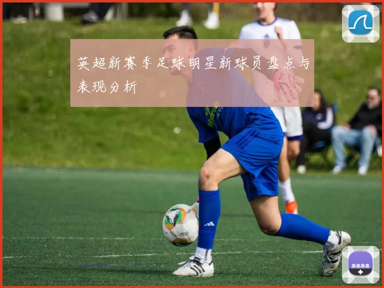 英超新赛季足球明星新球员盘点与表现分析