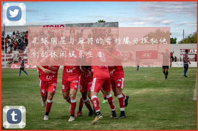 足球明星与麻将的奇妙缘分探秘他们的休闲娱乐生活