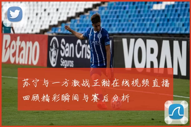 苏宁与一方激战正酣在线视频直播回顾精彩瞬间与赛后分析