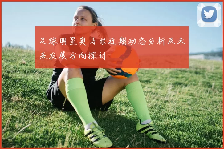 足球明星奥马尔近期动态分析及未来发展方向探讨