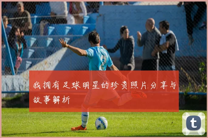 我拥有足球明星的珍贵照片分享与故事解析