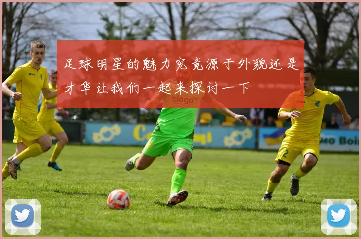 足球明星的魅力究竟源于外貌还是才华让我们一起来探讨一下