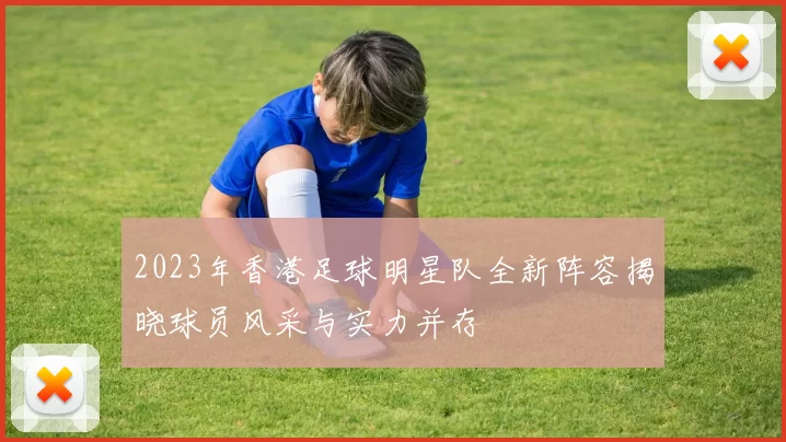 2023年香港足球明星队全新阵容揭晓球员风采与实力并存