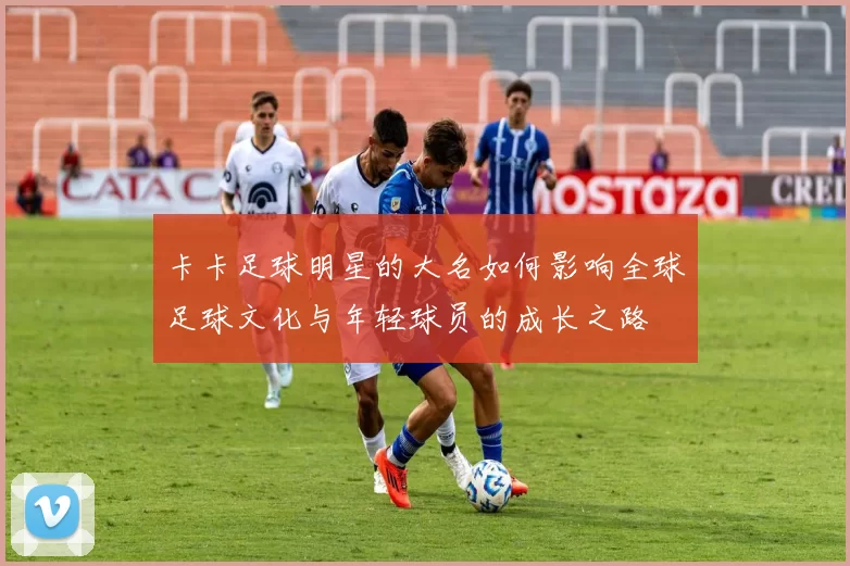 卡卡足球明星的大名如何影响全球足球文化与年轻球员的成长之路