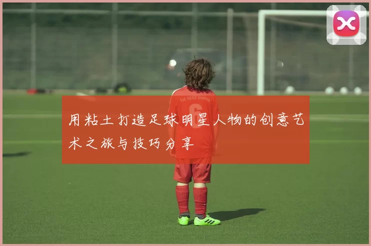 用粘土打造足球明星人物的创意艺术之旅与技巧分享