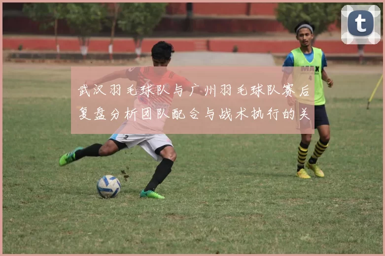 武汉羽毛球队与广州羽毛球队赛后复盘分析团队配合与战术执行的关键因素
