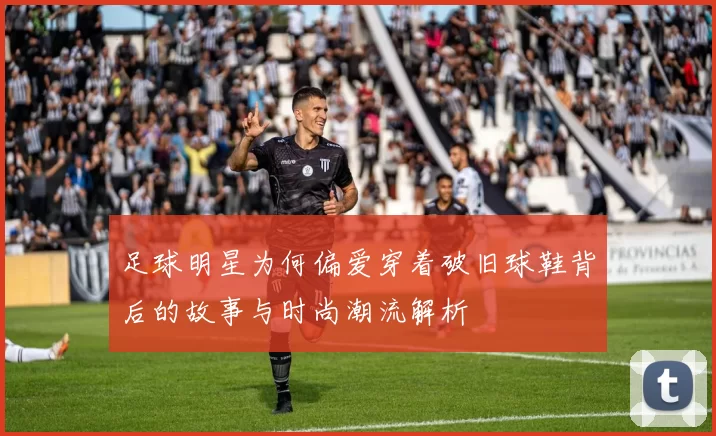 足球明星为何偏爱穿着破旧球鞋背后的故事与时尚潮流解析
