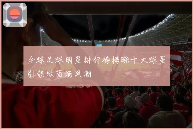 全球足球明星排行榜揭晓十大球星引领绿茵场风潮