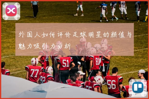 外国人如何评价足球明星的颜值与魅力吸引力分析