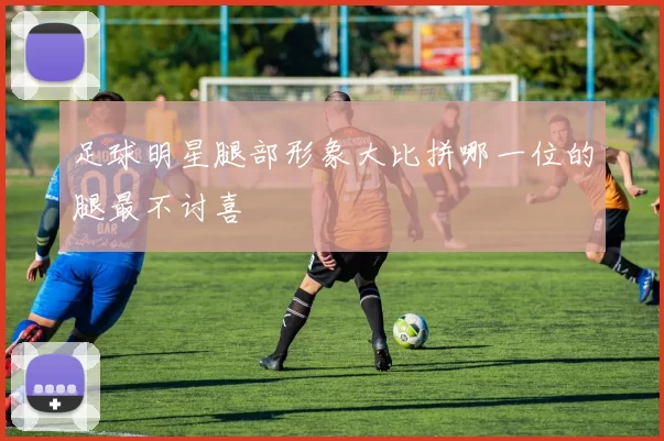 足球明星腿部形象大比拼哪一位的腿最不讨喜