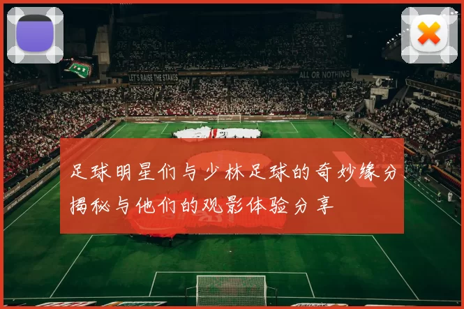 足球明星们与少林足球的奇妙缘分揭秘与他们的观影体验分享